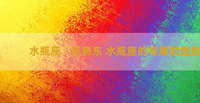 水瓶座 - 陈晓东 水瓶座的专属歌曲是什么